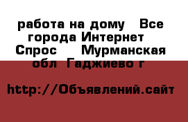 работа на дому - Все города Интернет » Спрос   . Мурманская обл.,Гаджиево г.